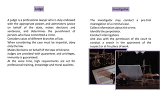 Judge
A judge is a professional lawyer who is duly endowed
with the appropriate powers and administers justice
on behalf of the state, makes decisions and
sentences, and determines the punishment of
persons who have committed a crime.
Considers cases of different branches of law.
When considering the case must be impartial, obey
only the law.
Makes decisions on behalf of the laws of Ukraine.
Judges are provided with guarantees and privileges,
immunity is guaranteed.
At the same time, high requirements are set for
professional training, knowledge and moral qualities.
Investigative
The investigator may conduct a pre-trial
investigation of a criminal case.
Collect information about the crime.
Identify the perpetrator.
Conduct interrogations
And also with the permission of the court to
conduct a search in the apartment of the
suspect or at his place of work.
 
