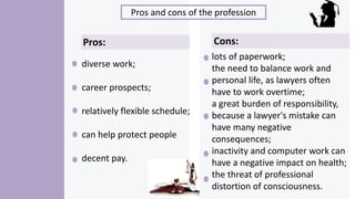 Pros and cons of the profession
diverse work;
career prospects;
relatively flexible schedule;
can help protect people
decent pay.
Pros: Cons:
lots of paperwork;
the need to balance work and
personal life, as lawyers often
have to work overtime;
a great burden of responsibility,
because a lawyer's mistake can
have many negative
consequences;
inactivity and computer work can
have a negative impact on health;
the threat of professional
distortion of consciousness.
 