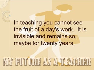 In teaching you cannot see
the fruit of a day's work. It is
invisible and remains so,
maybe for twenty years.
 