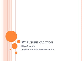 MY FUTURE VACATION
Miss Conchita
Student: Carolina Ramírez Jurado
 