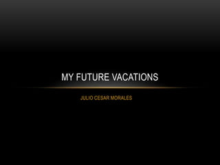 JULIO CESAR MORALES
MY FUTURE VACATIONS
 