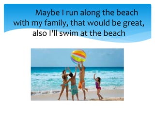 Maybe I run along the beach
with my family, that would be great,
also I'll swim at the beach
 