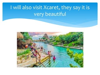 I will also visit Xcaret, they say it is
very beautiful
 
