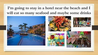 I’m going to stay in a hotel near the beach and I
will eat so many seafood and maybe some drinks
 