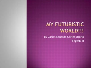 My Futuristic World!!! By Carlos Eduardo Cortes Osorio English III 