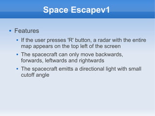 Space Escapev1

   Features
       If the user presses 'R' button, a radar with the entire
        map appears on the top left of the screen
       The spacecraft can only move backwards,
        forwards, leftwards and rightwards
       The spacecraft emitts a directional light with small
        cutoff angle
 