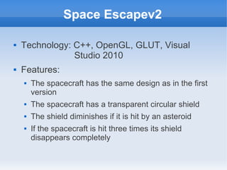 Space Escapev2

   Technology: C++, OpenGL, GLUT, Visual
                Studio 2010
   Features:
       The spacecraft has the same design as in the first
        version
       The spacecraft has a transparent circular shield
       The shield diminishes if it is hit by an asteroid
       If the spacecraft is hit three times its shield
        disappears completely
 