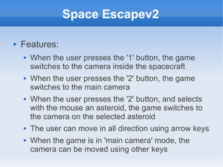 Space Escapev2

   Features:
       When the user presses the '1' button, the game
        switches to the camera inside the spacecraft
       When the user presses the '2' button, the game
        switches to the main camera
       When the user presses the '2' button, and selects
        with the mouse an asteroid, the game switches to
        the camera on the selected asteroid
       The user can move in all direction using arrow keys
       When the game is in 'main camera' mode, the
        camera can be moved using other keys
 