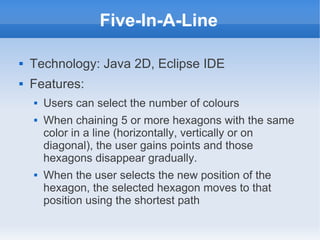 Five-In-A-Line

   Technology: Java 2D, Eclipse IDE
   Features:
       Users can select the number of colours
       When chaining 5 or more hexagons with the same
        color in a line (horizontally, vertically or on
        diagonal), the user gains points and those
        hexagons disappear gradually.
       When the user selects the new position of the
        hexagon, the selected hexagon moves to that
        position using the shortest path
 