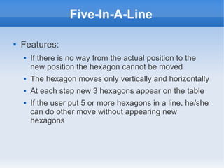 Five-In-A-Line

   Features:
       If there is no way from the actual position to the
        new position the hexagon cannot be moved
       The hexagon moves only vertically and horizontally
       At each step new 3 hexagons appear on the table
       If the user put 5 or more hexagons in a line, he/she
        can do other move without appearing new
        hexagons
 