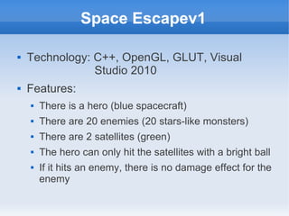 Space Escapev1

   Technology: C++, OpenGL, GLUT, Visual
                Studio 2010
   Features:
       There is a hero (blue spacecraft)
       There are 20 enemies (20 stars-like monsters)
       There are 2 satellites (green)
       The hero can only hit the satellites with a bright ball
       If it hits an enemy, there is no damage effect for the
        enemy
 