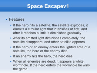 Space Escapev1

   Features
       If the hero hits a satellite, the satellite explodes, it
        emmits a circular light that intensifies at first, and
        after it reaches a limit, it diminishes gradually
       After its emitted light diminishes completely, the
        satellite disappears, and other satellite appears
       If the hero or an enemy enters the lighted area of a
        satellite, the hero or the enemy dies
       If an enemy hits the hero, the hero dies.
       When all enemies are dead, it appears a white
        wormhole. If the hero enters the wormhole he wins
        the game
 
