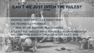 CAN’T WE JUST DITCH THE RULES?
• ANDROID: VERY DIFFICULT & HIGHLY RISKY
• IOS: TECHNICALLY POSSIBLE
• RISK: STORE REMOVAL, BLACK-LISTING
• AT LEAST YOU SHOULD APPLY FOR PUBLICATION NUMBER FOR
ANY GAME PUBLISHED IN CHINA IOS AFTER JULY 1, 2016
 