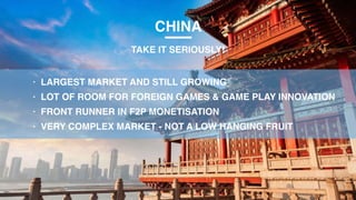CHINA
TAKE IT SERIOUSLY!
• LARGEST MARKET AND STILL GROWING
• LOT OF ROOM FOR FOREIGN GAMES & GAME PLAY INNOVATION
• FRONT RUNNER IN F2P MONETISATION
• VERY COMPLEX MARKET - NOT A LOW HANGING FRUIT
 