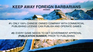 KEEP AWAY FOREIGN BARBARIANS
#1: ONLY 100% CHINESE OWNED COMPANY WITH COMMERCIAL
PUBLISHING LICENSE CAN PUBLISH AND OPERATE GAMES
#2: EVERY GAME NEEDS TO GET GOVERNMENT APPROVAL
(PUBLICATION NUMBER) PRIOR TO PUBLISHING
 