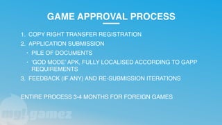 GAME APPROVAL PROCESS
1. COPY RIGHT TRANSFER REGISTRATION
2. APPLICATION SUBMISSION
• PILE OF DOCUMENTS
• ‘GOD MODE’ APK, FULLY LOCALISED ACCORDING TO GAPP
REQUIREMENTS
3. FEEDBACK (IF ANY) AND RE-SUBMISSION ITERATIONS
ENTIRE PROCESS 3-4 MONTHS FOR FOREIGN GAMES
 