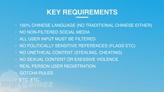 KEY REQUIREMENTS
• 100% CHINESE LANGUAGE (NO TRADITIONAL CHINESE EITHER)
• NO NON-FILTERED SOCIAL MEDIA
• ALL USER INPUT MUST BE FILTERED
• NO POLITICALLY SENSITIVE REFERENCES (FLAGS ETC)
• NO UNETHICAL CONTENT (STEALING, CHEATING)
• NO SEXUAL CONTENT OR EXESSIVE VIOLENCE
• REAL PERSON USER REGISTRATION
• GOTCHA RULES
• ETC. ETC.
 
