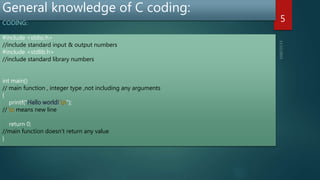 General knowledge of C coding:
CODING:
5
#include <stdio.h>
//include standard input & output numbers
#include <stdlib.h>
//include standard library numbers
int main()
// main function , integer type ,not including any arguments
{
printf(" ");
// means new line
return 0;
//main function doesn’t return any value
}
 