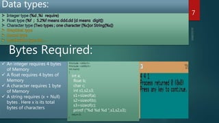 Data types:
7
Bytes Required:
#include <stdio.h>
#include <stdlib.h>
int main()
{
int a;
float b;
char c;
int s1,s2,s3;
s1=sizeof(a);
s2=sizeof(b);
s3=sizeof(c);
printf ("%d %d %d ",s1,s2,s3);
return 0;
}
 An integer requires 4 bytes
of Memory
 A float requires 4 bytes of
Memory
 A character requires 1 byte
of Memory
 A string requires (x + Null)
bytes . Here x is its total
bytes of characters
 