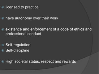  licensed to practice
 have autonomy over their work
 existence and enforcement of a code of ethics and
professional conduct
 Self-regulation
 Self-discipline
 High societal status, respect and rewards
 