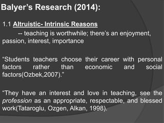 Balyer’s Research (2014):
1.1 Altruistic- Intrinsic Reasons
-- teaching is worthwhile; there’s an enjoyment,
passion, interest, importance
“Students teachers choose their career with personal
factors rather than economic and social
factors(Ozbek,2007).”
“They have an interest and love in teaching, see the
profession as an appropriate, respectable, and blessed
work(Tataroglu, Ozgen, Alkan, 1998).
 