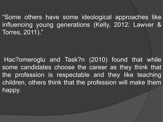 “Some others have some ideological approaches like
influencing young generations (Kelly, 2012; Lawver &
Torres, 2011).”
Hac?omeroglu and Task?n (2010) found that while
some candidates choose the career as they think that
the profession is respectable and they like teaching
children, others think that the profession will make them
happy.
 