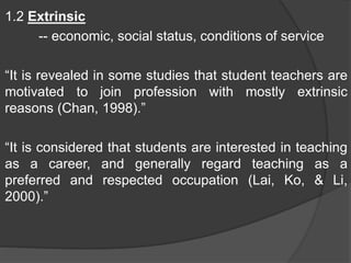 1.2 Extrinsic
-- economic, social status, conditions of service
“It is revealed in some studies that student teachers are
motivated to join profession with mostly extrinsic
reasons (Chan, 1998).”
“It is considered that students are interested in teaching
as a career, and generally regard teaching as a
preferred and respected occupation (Lai, Ko, & Li,
2000).”
 