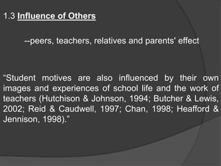 1.3 Influence of Others
--peers, teachers, relatives and parents' effect
“Student motives are also influenced by their own
images and experiences of school life and the work of
teachers (Hutchison & Johnson, 1994; Butcher & Lewis,
2002; Reid & Caudwell, 1997; Chan, 1998; Heafford &
Jennison, 1998).”
 