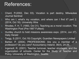 References:
1. Chard, P.(2002, Dec 03). Vocation is part destiny. Milwaukee
Journal Sentinel
2. Who am I, what's my vocation, and where can I find it? part 2.
(2014, Oct 16). University Wire
3. Rhodes, F. H. T. (1993, Oct 31). Teaching as a moral vocation. The
Washington Post (Pre-1997 Fulltext)
4. Huntley church to hold missions awareness expo. (2014, Jun 27).
Daily Herald
5. Twigg, S.(2011, Oct.19) Copyright, Guardian Newspapers Limited
6. Barker, P. (2004). PROFESSIONS: Are you a member of a
profession? do you care? Accountancy Ireland, 36(4), 24-26.
7. Ingersoll, R. (2001). Teacher turnover, teacher shortages, and the
organization of schools. Center for the Study of Teacher and
Policy. University of Washington, Seattle.
 