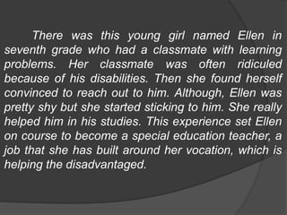 There was this young girl named Ellen in
seventh grade who had a classmate with learning
problems. Her classmate was often ridiculed
because of his disabilities. Then she found herself
convinced to reach out to him. Although, Ellen was
pretty shy but she started sticking to him. She really
helped him in his studies. This experience set Ellen
on course to become a special education teacher, a
job that she has built around her vocation, which is
helping the disadvantaged.
 