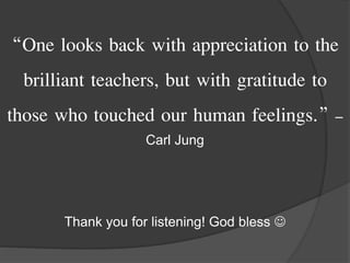 “One looks back with appreciation to the
brilliant teachers, but with gratitude to
those who touched our human feelings.” –
Carl Jung
Thank you for listening! God bless 
 