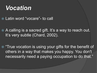Vocation
 Latin word “vocare”- to call
 A calling is a sacred gift. It’s a way to reach out.
It’s very subtle (Chard, 2002).
 “True vocation is using your gifts for the benefit of
others in a way that makes you happy. You don't
necessarily need a paying occupation to do that.”
 