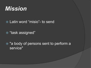 Mission
 Latin word “misio”- to send
 “task assigned”
 "a body of persons sent to perform a
service"
 
