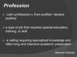 Profession
 Latin professio(n-), from profiteri ‘declare
publicly’
 a type of job that requires special education,
training, or skill
 a calling requiring specialized knowledge and
often long and intensive academic preparation
-Merriam Webster
 