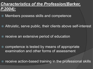 Characteristics of the Profession(Barker,
P.2004):
 Members possess skills and competence
 Altruistic, serve public, their clients above self-interest
 receive an extensive period of education
 competence is tested by means of appropriate
examination and other forms of assessment
 receive action-based training in the professional skills
 