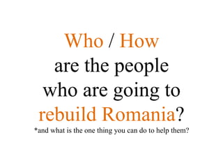 Who / How
   are the people
  who are going to
 rebuild Romania?
*and what is the one thing you can do to help them?
 