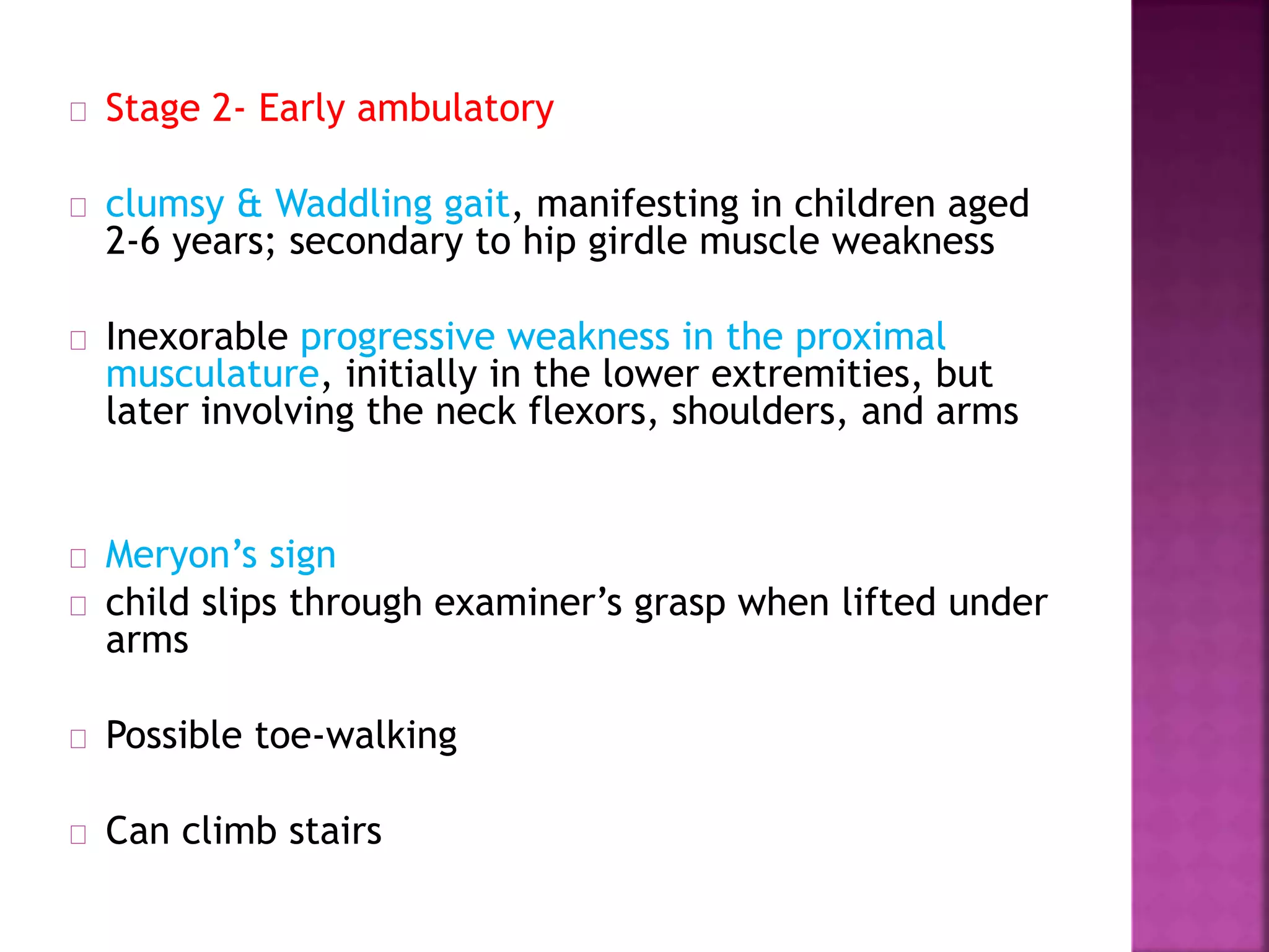 Stage 2- Early ambulatory 
clumsy & Waddling gait, manifesting in children aged 
2-6 years; secondary to hip girdle muscle weakness 
Inexorable progressive weakness in the proximal 
musculature, initially in the lower extremities, but 
later involving the neck flexors, shoulders, and arms 
Meryon’s sign 
child slips through examiner’s grasp when lifted under 
arms 
Possible toe-walking 
Can climb stairs 
 