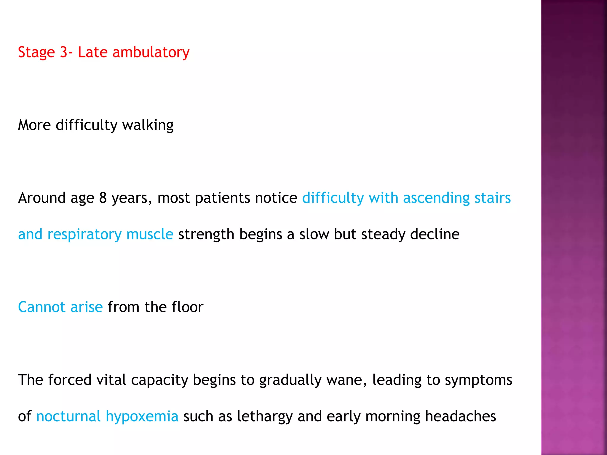 Stage 3- Late ambulatory 
More difficulty walking 
Around age 8 years, most patients notice difficulty with ascending stairs 
and respiratory muscle strength begins a slow but steady decline 
Cannot arise from the floor 
The forced vital capacity begins to gradually wane, leading to symptoms 
of nocturnal hypoxemia such as lethargy and early morning headaches 
 