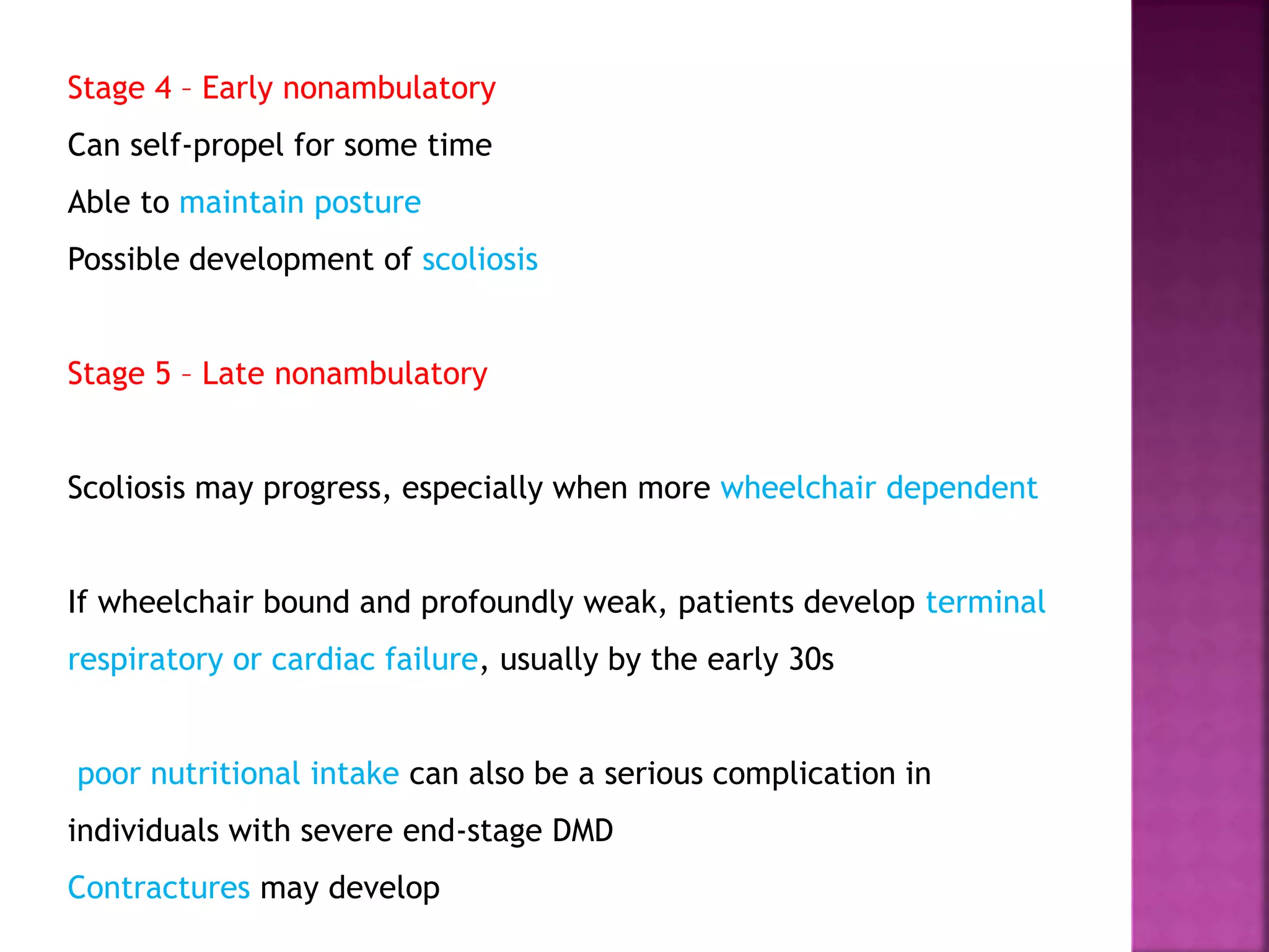 Stage 4 – Early nonambulatory 
Can self-propel for some time 
Able to maintain posture 
Possible development of scoliosis 
Stage 5 – Late nonambulatory 
Scoliosis may progress, especially when more wheelchair dependent 
If wheelchair bound and profoundly weak, patients develop terminal 
respiratory or cardiac failure, usually by the early 30s 
poor nutritional intake can also be a serious complication in 
individuals with severe end-stage DMD 
Contractures may develop 
 