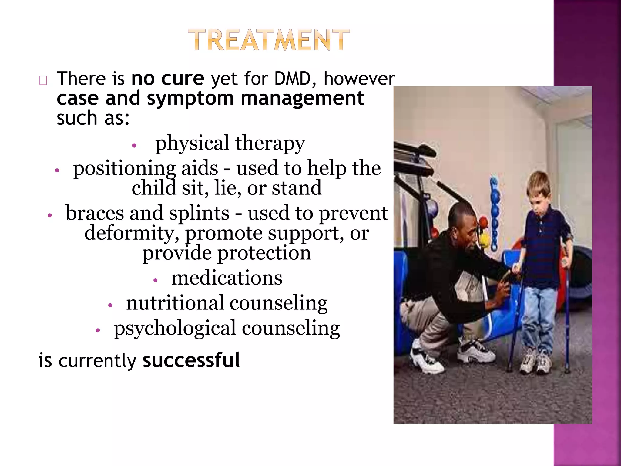 There is no cure yet for DMD, however 
case and symptom management 
such as: 
• physical therapy 
• positioning aids - used to help the 
child sit, lie, or stand 
• braces and splints - used to prevent 
deformity, promote support, or 
provide protection 
• medications 
• nutritional counseling 
• psychological counseling 
is currently successful 
 