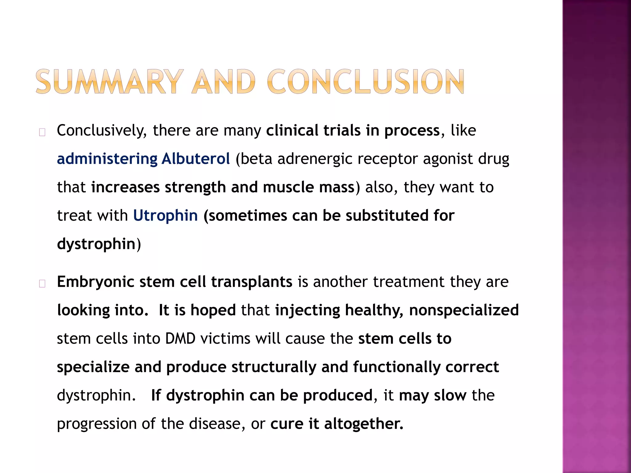 Conclusively, there are many clinical trials in process, like 
administering Albuterol (beta adrenergic receptor agonist drug 
that increases strength and muscle mass) also, they want to 
treat with Utrophin (sometimes can be substituted for 
dystrophin) 
Embryonic stem cell transplants is another treatment they are 
looking into. It is hoped that injecting healthy, nonspecialized 
stem cells into DMD victims will cause the stem cells to 
specialize and produce structurally and functionally correct 
dystrophin. If dystrophin can be produced, it may slow the 
progression of the disease, or cure it altogether. 
 