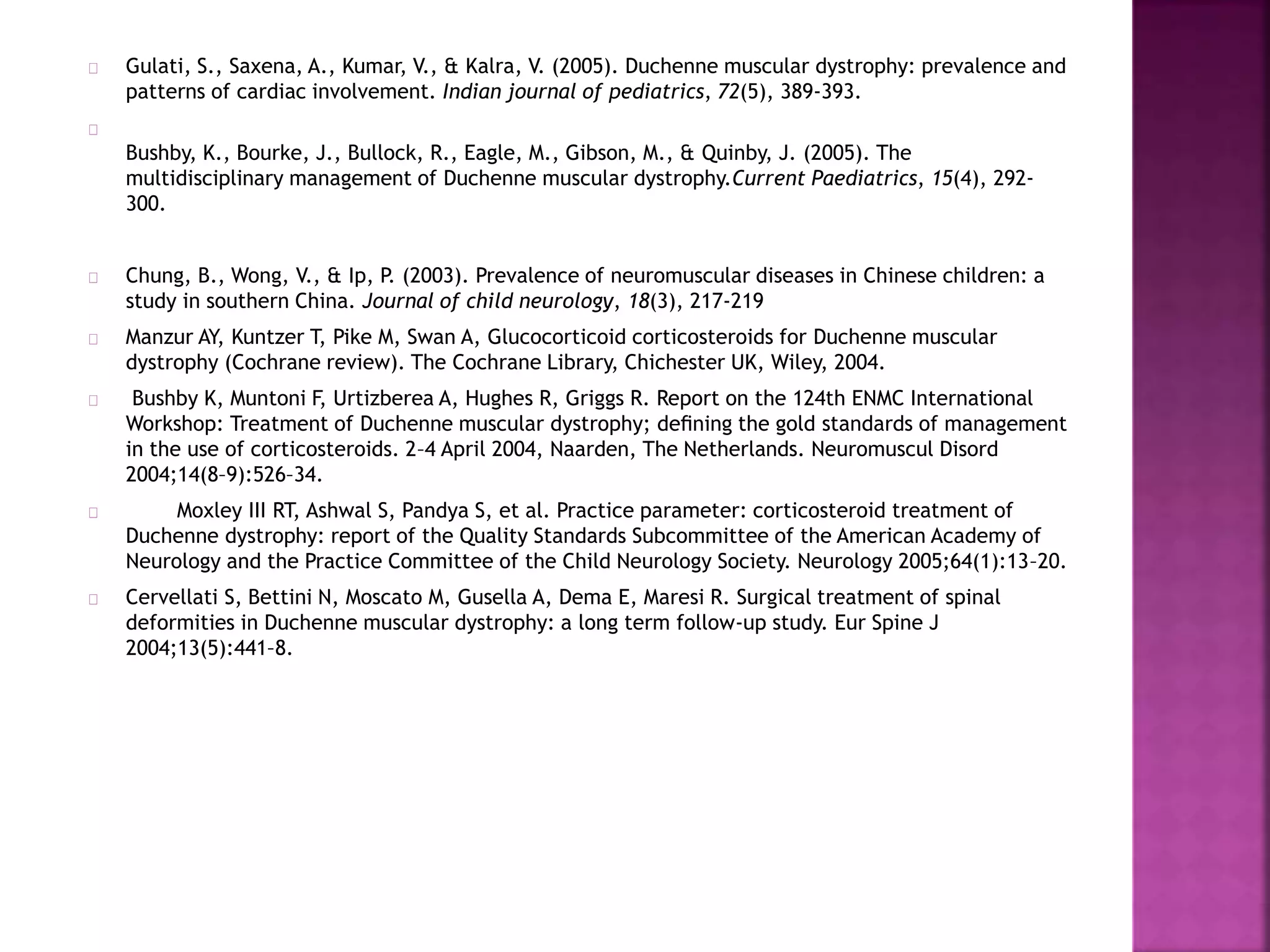 Gulati, S., Saxena, A., Kumar, V., & Kalra, V. (2005). Duchenne muscular dystrophy: prevalence and 
patterns of cardiac involvement. Indian journal of pediatrics, 72(5), 389-393. 
Bushby, K., Bourke, J., Bullock, R., Eagle, M., Gibson, M., & Quinby, J. (2005). The 
multidisciplinary management of Duchenne muscular dystrophy.Current Paediatrics, 15(4), 292- 
300. 
Chung, B., Wong, V., & Ip, P. (2003). Prevalence of neuromuscular diseases in Chinese children: a 
study in southern China. Journal of child neurology, 18(3), 217-219 
Manzur AY, Kuntzer T, Pike M, Swan A, Glucocorticoid corticosteroids for Duchenne muscular 
dystrophy (Cochrane review). The Cochrane Library, Chichester UK, Wiley, 2004. 
Bushby K, Muntoni F, Urtizberea A, Hughes R, Griggs R. Report on the 124th ENMC International 
Workshop: Treatment of Duchenne muscular dystrophy; defining the gold standards of management 
in the use of corticosteroids. 2–4 April 2004, Naarden, The Netherlands. Neuromuscul Disord 
2004;14(8–9):526–34. 
Moxley III RT, Ashwal S, Pandya S, et al. Practice parameter: corticosteroid treatment of 
Duchenne dystrophy: report of the Quality Standards Subcommittee of the American Academy of 
Neurology and the Practice Committee of the Child Neurology Society. Neurology 2005;64(1):13–20. 
Cervellati S, Bettini N, Moscato M, Gusella A, Dema E, Maresi R. Surgical treatment of spinal 
deformities in Duchenne muscular dystrophy: a long term follow-up study. Eur Spine J 
2004;13(5):441–8. 
 