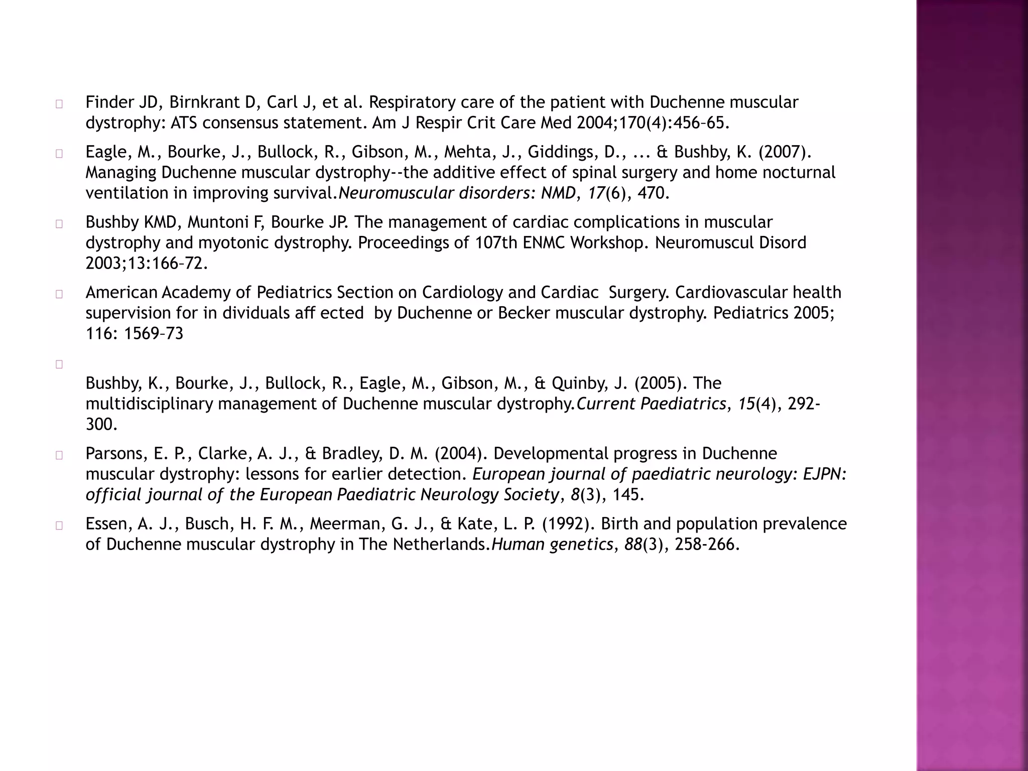 Finder JD, Birnkrant D, Carl J, et al. Respiratory care of the patient with Duchenne muscular 
dystrophy: ATS consensus statement. Am J Respir Crit Care Med 2004;170(4):456–65. 
Eagle, M., Bourke, J., Bullock, R., Gibson, M., Mehta, J., Giddings, D., ... & Bushby, K. (2007). 
Managing Duchenne muscular dystrophy--the additive effect of spinal surgery and home nocturnal 
ventilation in improving survival.Neuromuscular disorders: NMD, 17(6), 470. 
Bushby KMD, Muntoni F, Bourke JP. The management of cardiac complications in muscular 
dystrophy and myotonic dystrophy. Proceedings of 107th ENMC Workshop. Neuromuscul Disord 
2003;13:166–72. 
American Academy of Pediatrics Section on Cardiology and Cardiac Surgery. Cardiovascular health 
supervision for in dividuals aff ected by Duchenne or Becker muscular dystrophy. Pediatrics 2005; 
116: 1569–73 
Bushby, K., Bourke, J., Bullock, R., Eagle, M., Gibson, M., & Quinby, J. (2005). The 
multidisciplinary management of Duchenne muscular dystrophy.Current Paediatrics, 15(4), 292- 
300. 
Parsons, E. P., Clarke, A. J., & Bradley, D. M. (2004). Developmental progress in Duchenne 
muscular dystrophy: lessons for earlier detection. European journal of paediatric neurology: EJPN: 
official journal of the European Paediatric Neurology Society, 8(3), 145. 
Essen, A. J., Busch, H. F. M., Meerman, G. J., & Kate, L. P. (1992). Birth and population prevalence 
of Duchenne muscular dystrophy in The Netherlands.Human genetics, 88(3), 258-266. 
 