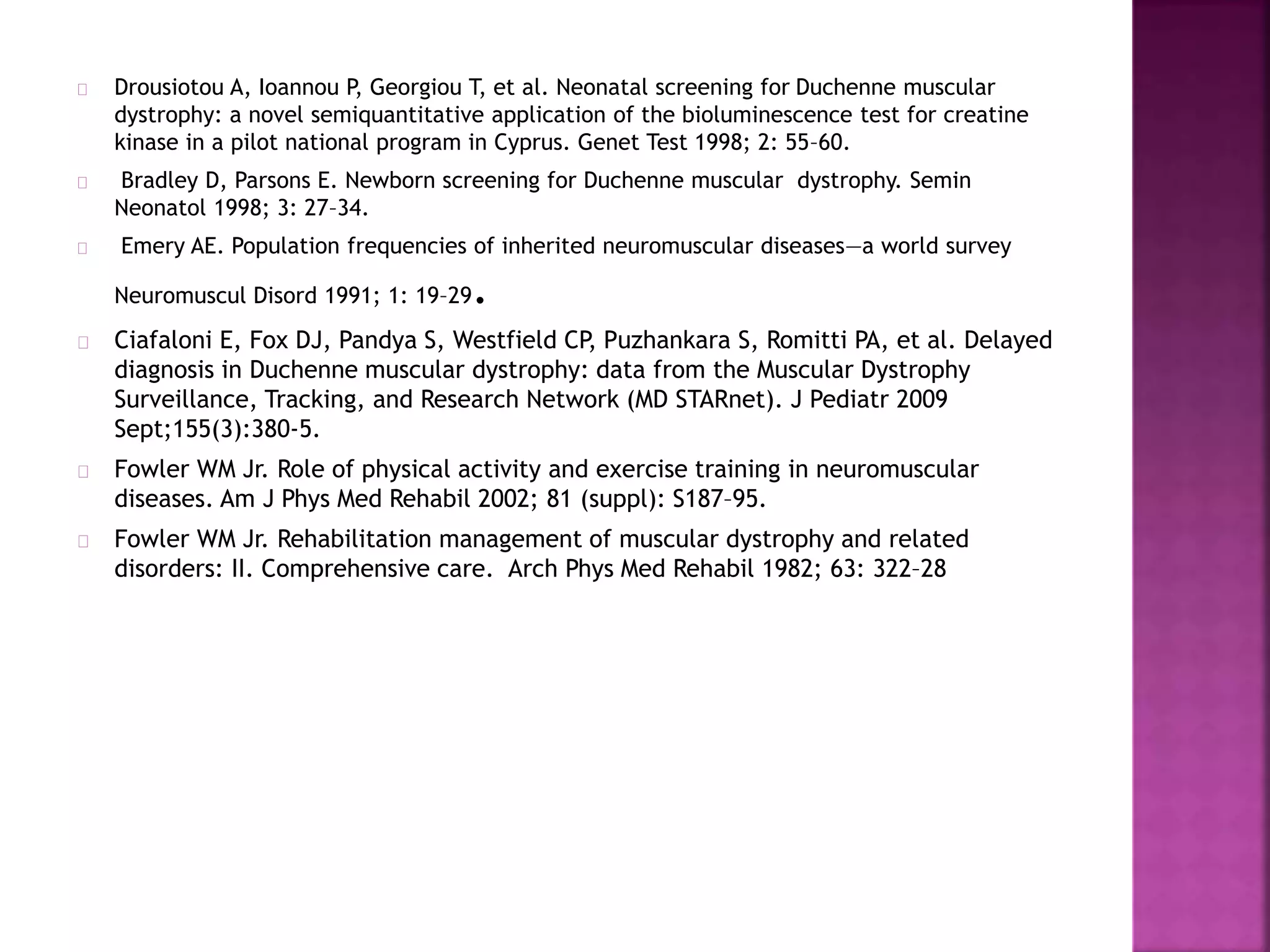 Drousiotou A, Ioannou P, Georgiou T, et al. Neonatal screening for Duchenne muscular 
dystrophy: a novel semiquantitative application of the bioluminescence test for creatine 
kinase in a pilot national program in Cyprus. Genet Test 1998; 2: 55–60. 
Bradley D, Parsons E. Newborn screening for Duchenne muscular dystrophy. Semin 
Neonatol 1998; 3: 27–34. 
Emery AE. Population frequencies of inherited neuromuscular diseases—a world survey 
Neuromuscul Disord 1991; 1: 19–29. 
Ciafaloni E, Fox DJ, Pandya S, Westfield CP, Puzhankara S, Romitti PA, et al. Delayed 
diagnosis in Duchenne muscular dystrophy: data from the Muscular Dystrophy 
Surveillance, Tracking, and Research Network (MD STARnet). J Pediatr 2009 
Sept;155(3):380-5. 
Fowler WM Jr. Role of physical activity and exercise training in neuromuscular 
diseases. Am J Phys Med Rehabil 2002; 81 (suppl): S187–95. 
Fowler WM Jr. Rehabilitation management of muscular dystrophy and related 
disorders: II. Comprehensive care. Arch Phys Med Rehabil 1982; 63: 322–28 
 