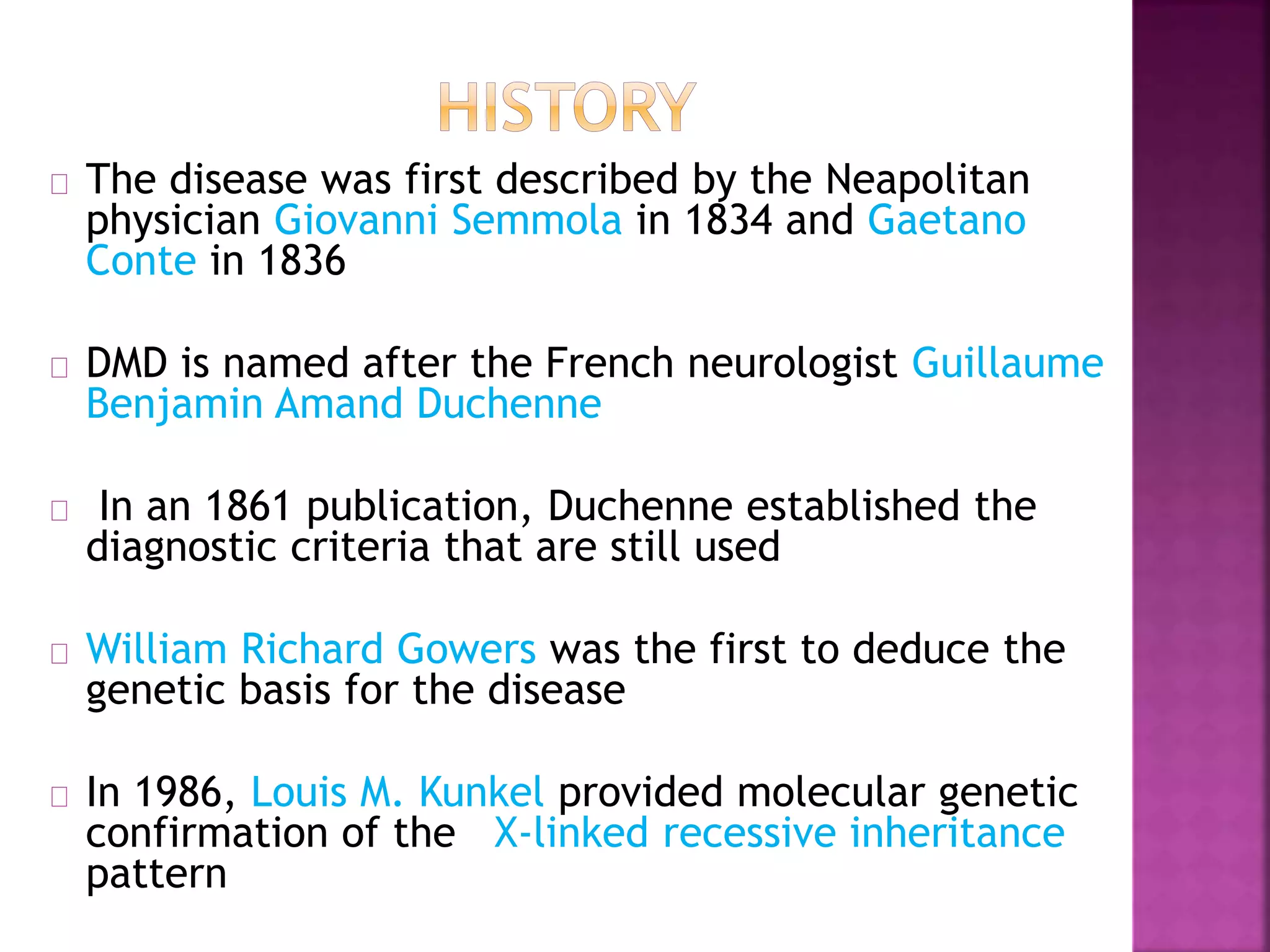 The disease was first described by the Neapolitan 
physician Giovanni Semmola in 1834 and Gaetano 
Conte in 1836 
DMD is named after the French neurologist Guillaume 
Benjamin Amand Duchenne 
In an 1861 publication, Duchenne established the 
diagnostic criteria that are still used 
William Richard Gowers was the first to deduce the 
genetic basis for the disease 
In 1986, Louis M. Kunkel provided molecular genetic 
confirmation of the X-linked recessive inheritance 
pattern 
 