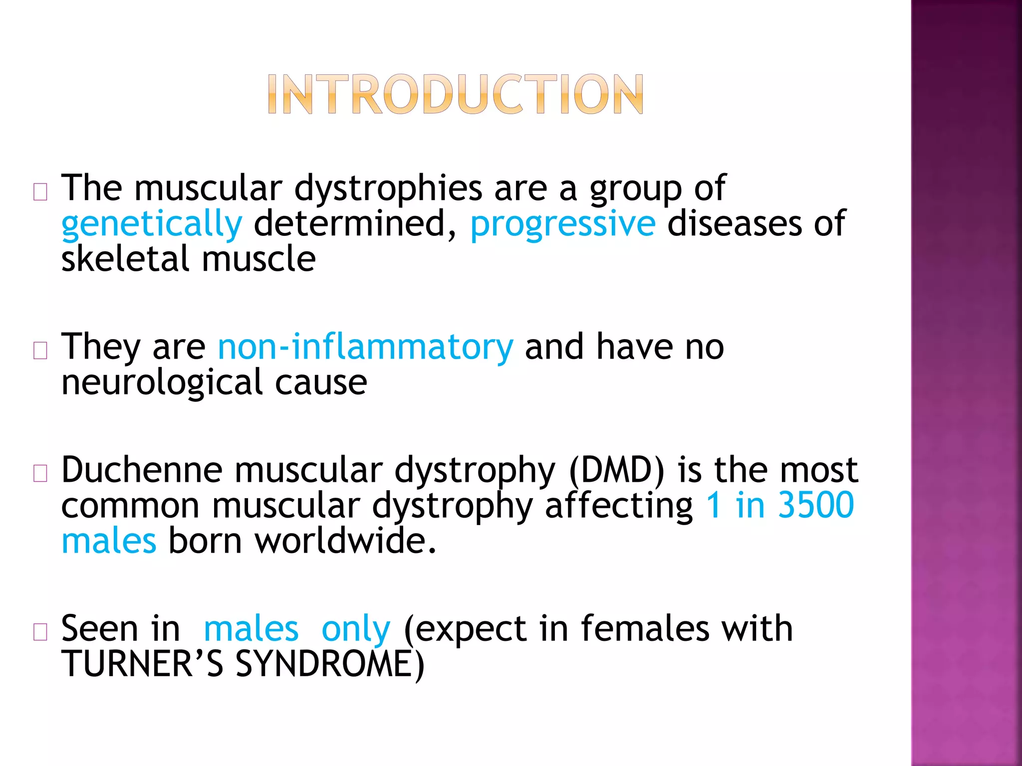 The muscular dystrophies are a group of 
genetically determined, progressive diseases of 
skeletal muscle 
They are non-inflammatory and have no 
neurological cause 
Duchenne muscular dystrophy (DMD) is the most 
common muscular dystrophy affecting 1 in 3500 
males born worldwide. 
Seen in males only (expect in females with 
TURNER’S SYNDROME) 
 