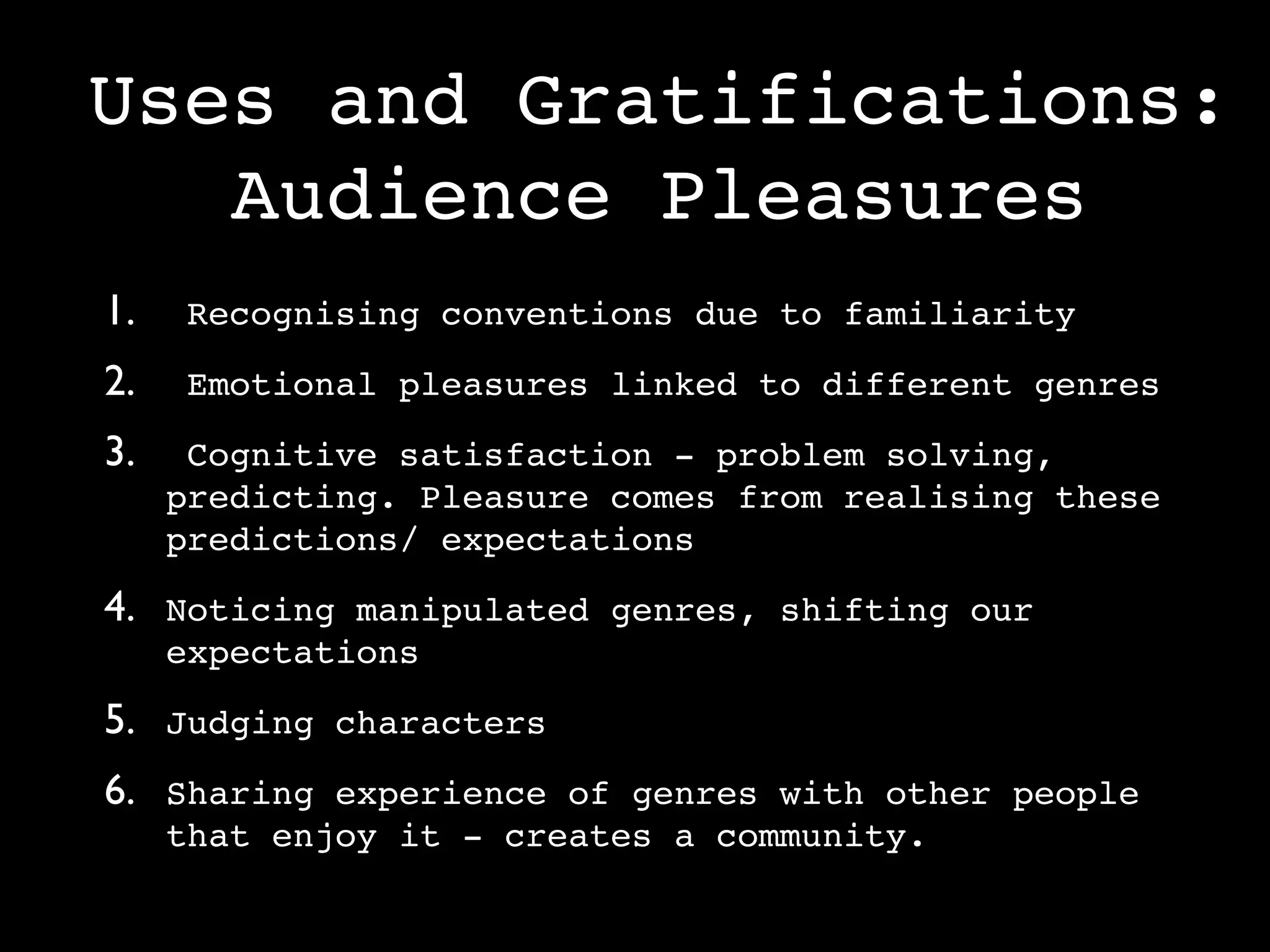 Uses and Gratifications:
   Audience Pleasures
1.    Recognising conventions due to familiarity

2.    Emotional pleasures linked to different genres

3.    Cognitive satisfaction - problem solving,
     predicting. Pleasure comes from realising these
     predictions/ expectations

4. Noticing manipulated genres, shifting our
     expectations

5. Judging characters
6. Sharing experience of genres with other people
     that enjoy it - creates a community.
 