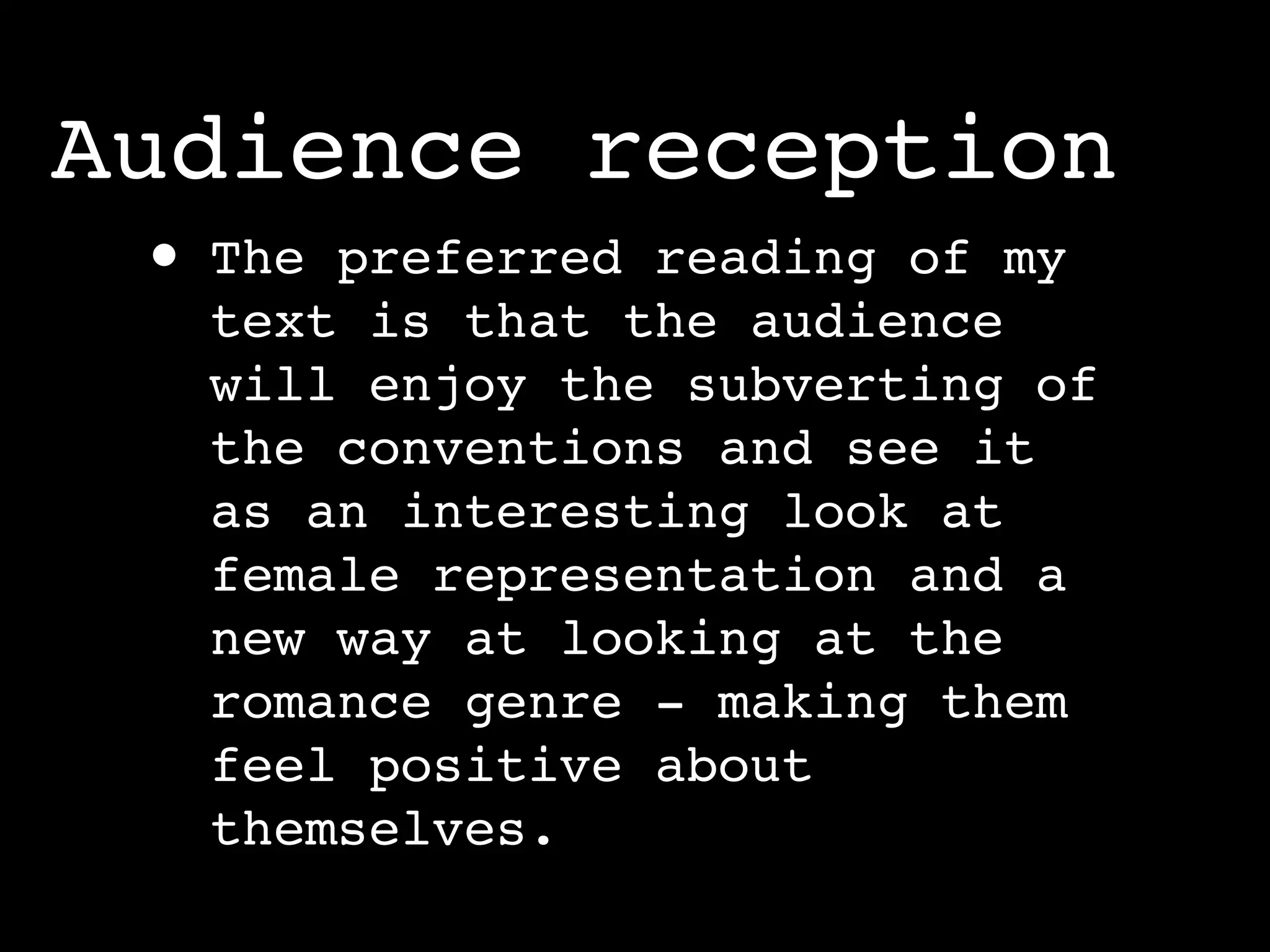 Audience reception
 •   The preferred reading of my
     text is that the audience
     will enjoy the subverting of
     the conventions and see it
     as an interesting look at
     female representation and a
     new way at looking at the
     romance genre - making them
     feel positive about
     themselves.
 