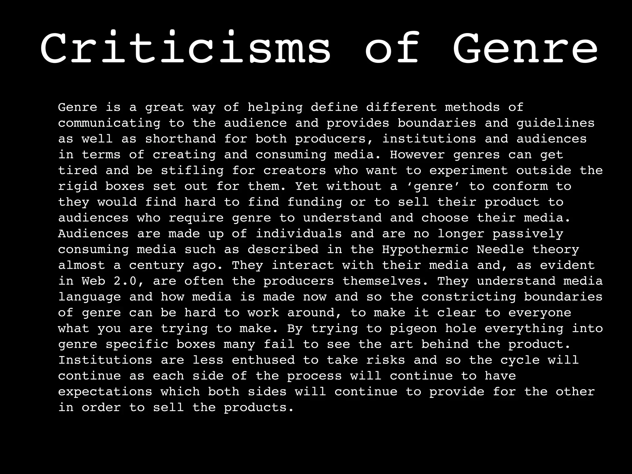 Criticisms of Genre
Genre is a great way of helping define different methods of
communicating to the audience and provides boundaries and guidelines
as well as shorthand for both producers, institutions and audiences
in terms of creating and consuming media. However genres can get
tired and be stifling for creators who want to experiment outside the
rigid boxes set out for them. Yet without a ‘genre’ to conform to
they would find hard to find funding or to sell their product to
audiences who require genre to understand and choose their media.
Audiences are made up of individuals and are no longer passively
consuming media such as described in the Hypothermic Needle theory
almost a century ago. They interact with their media and, as evident
in Web 2.0, are often the producers themselves. They understand media
language and how media is made now and so the constricting boundaries
of genre can be hard to work around, to make it clear to everyone
what you are trying to make. By trying to pigeon hole everything into
genre specific boxes many fail to see the art behind the product.
Institutions are less enthused to take risks and so the cycle will
continue as each side of the process will continue to have
expectations which both sides will continue to provide for the other
in order to sell the products.
 