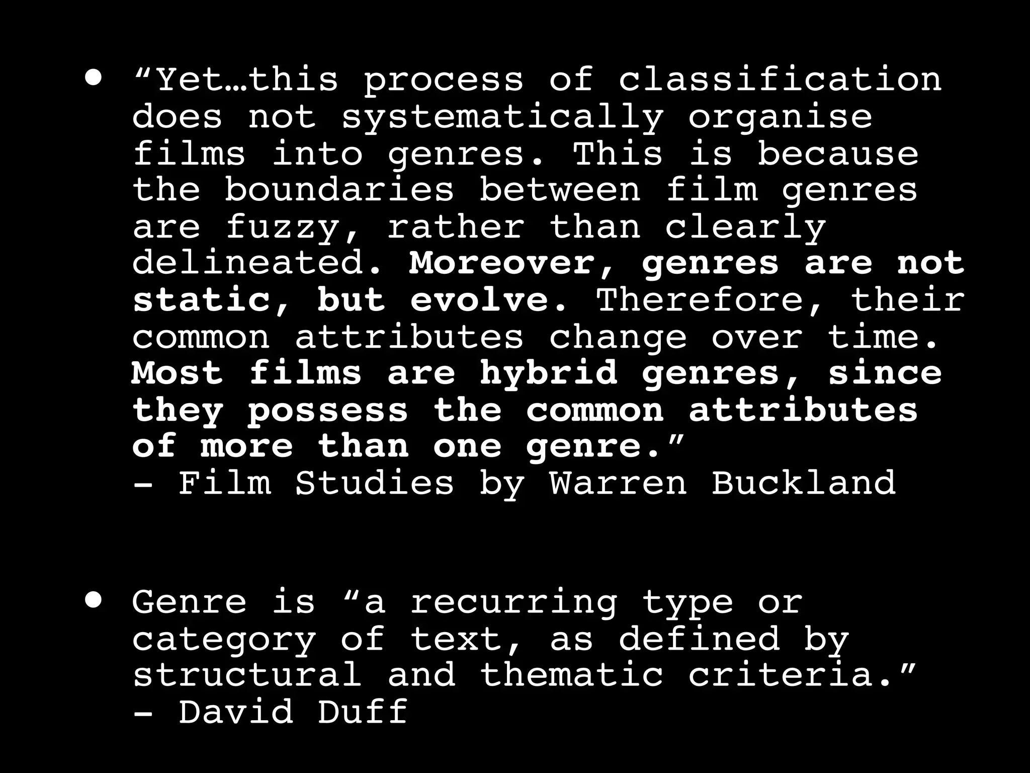 •   “Yet…this process of classification
    does not systematically organise
    films into genres. This is because
    the boundaries between film genres
    are fuzzy, rather than clearly
    delineated. Moreover, genres are not
    static, but evolve. Therefore, their
    common attributes change over time.
    Most films are hybrid genres, since
    they possess the common attributes
    of more than one genre.”
    - Film Studies by Warren Buckland


•   Genre is “a recurring type or
    category of text, as defined by
    structural and thematic criteria.”
    - David Duff
 